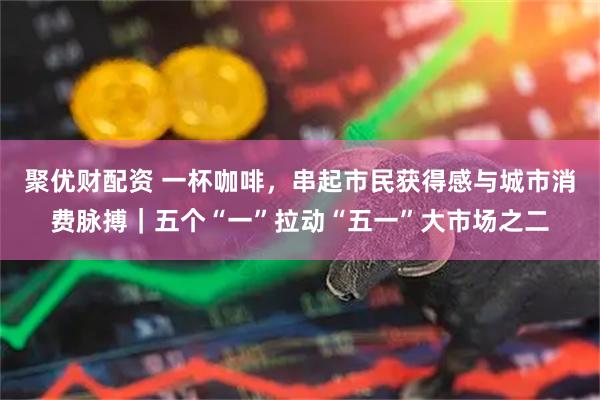 聚优财配资 一杯咖啡，串起市民获得感与城市消费脉搏｜五个“一”拉动“五一”大市场之二
