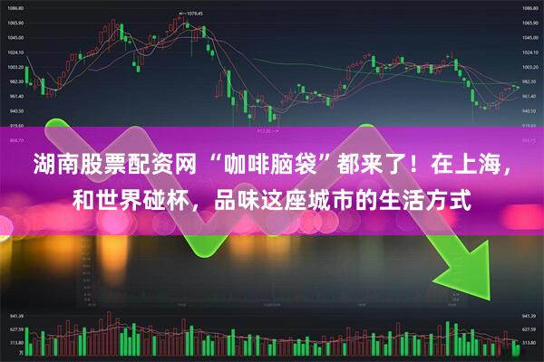 湖南股票配资网 “咖啡脑袋”都来了！在上海，和世界碰杯，品味这座城市的生活方式
