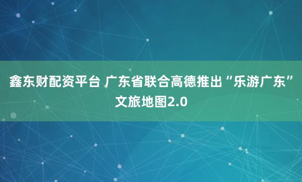 鑫东财配资平台 广东省联合高德推出“乐游广东”文旅地图2.0
