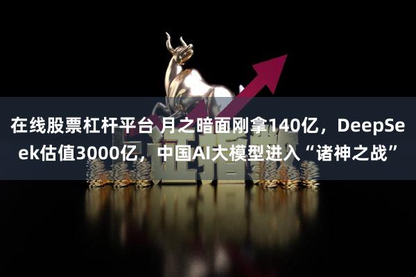 在线股票杠杆平台 月之暗面刚拿140亿，DeepSeek估值3000亿，中国AI大模型进入“诸神之战”