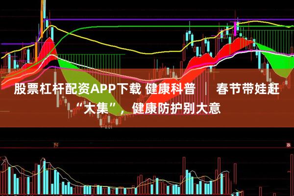 股票杠杆配资APP下载 健康科普 │ 春节带娃赶“大集”，健康防护别大意